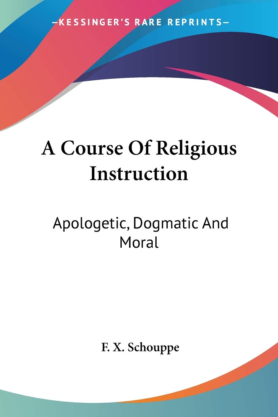 A Course Of Religious Instruction: Apologetic, Dogmatic and Moral for the Use of Colleges and Schools: Apologetic, Dogmatic And Moral: For The Use Of Colleges And Schools (1879) Philosophy