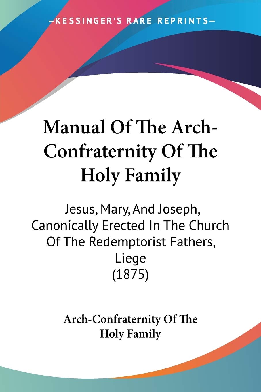 Manual Of The Arch-Confraternity Of The Holy Family: Jesus, Mary, and Joseph, Canonically Erected in the Church of the Redemptorist Fathers, Liege: ... Of The Redemptorist Fathers, Liege (1875) Religion & Esotericism