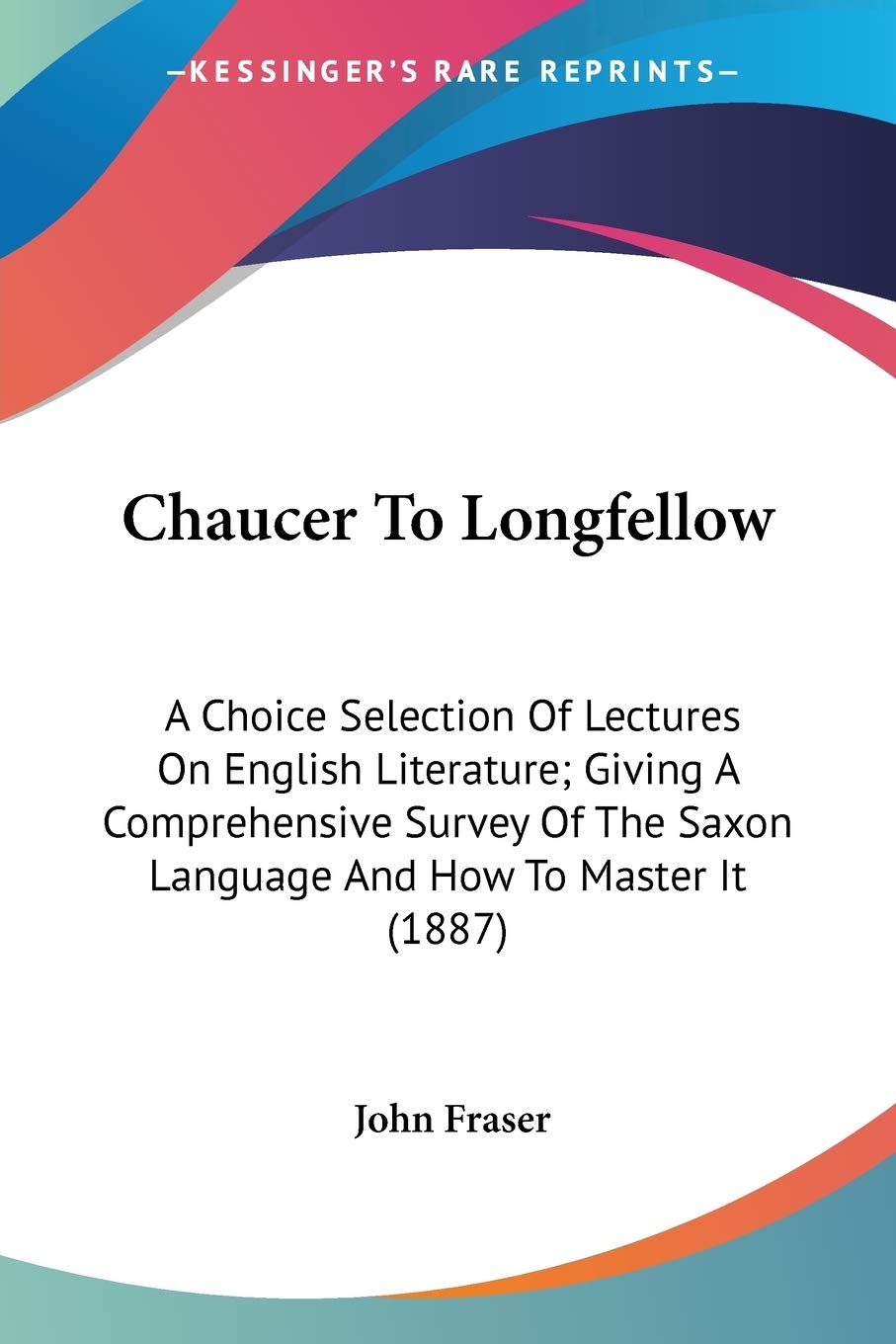 Chaucer To Longfellow: A Choice Selection of Lectures on English Literature; Giving a Comprehensive Survey of the Saxon Language and How to Master It: ... Saxon Language And How To Master It (1887) Poetry