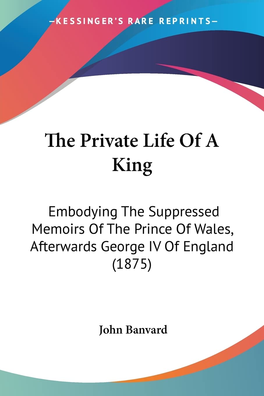 The Private Life Of A King: Embodying the Suppressed Memoirs of the Prince of Wales, Afterwards George IV of England: Embodying The Suppressed Memoirs ... Wales, Afterwards George IV Of England (1875) Essays & Short Stories