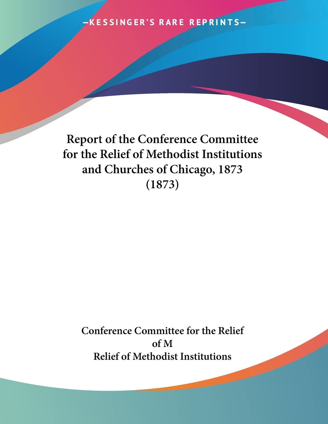 Report Of The Conference Committee For The Relief Of Methodist Institutions And Churches Of Chicago, 1873 Books