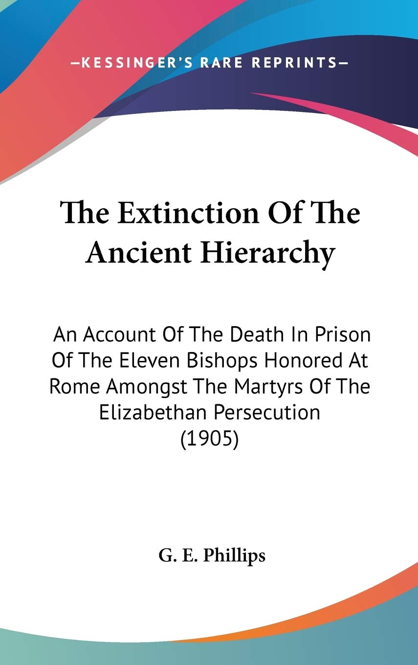 The Extinction Of The Ancient Hierarchy: An Account Of The Death In Prison Of The Eleven Bishops Honored At Rome Amongst The Martyrs Of The Elizabethan Persecution (1905) Philosophy