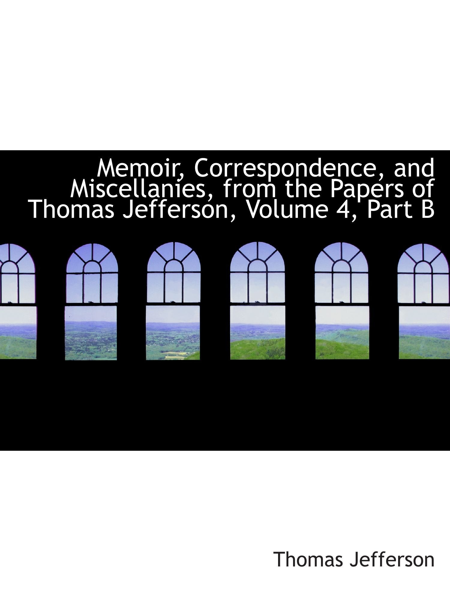 Memoir, Correspondence, and Miscellanies, from the Papers of Thomas Jefferson, Volume 4, Part B Politics & History