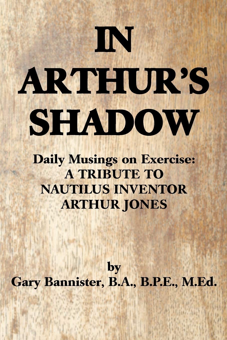 IN ARTHUR'S SHADOW: Daily Musings on Exercise: A TRIBUTE TO NAUTILUS INVENTOR ARTHUR JONES book