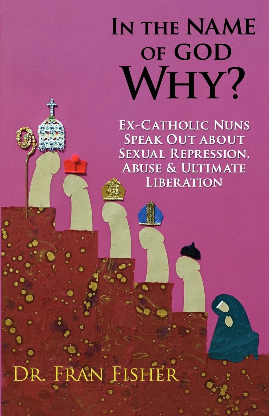 In the Name of God, Why?: Ex-Catholic Nuns Speak Out about Sexual Repression, Abuse & Ultimate Liberation Eroticism