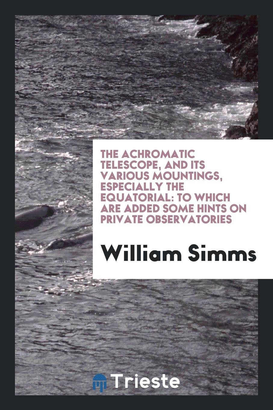 The Achromatic Telescope, and Its Various Mountings, Especially the Equatorial: To Which Are ... Business & Technology