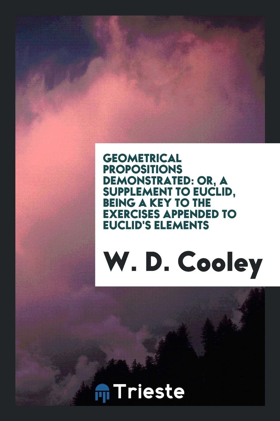 Geometrical Propositions Demonstrated: Or, a Supplement to Euclid, Being a Key to the Exercises ... Mathematics