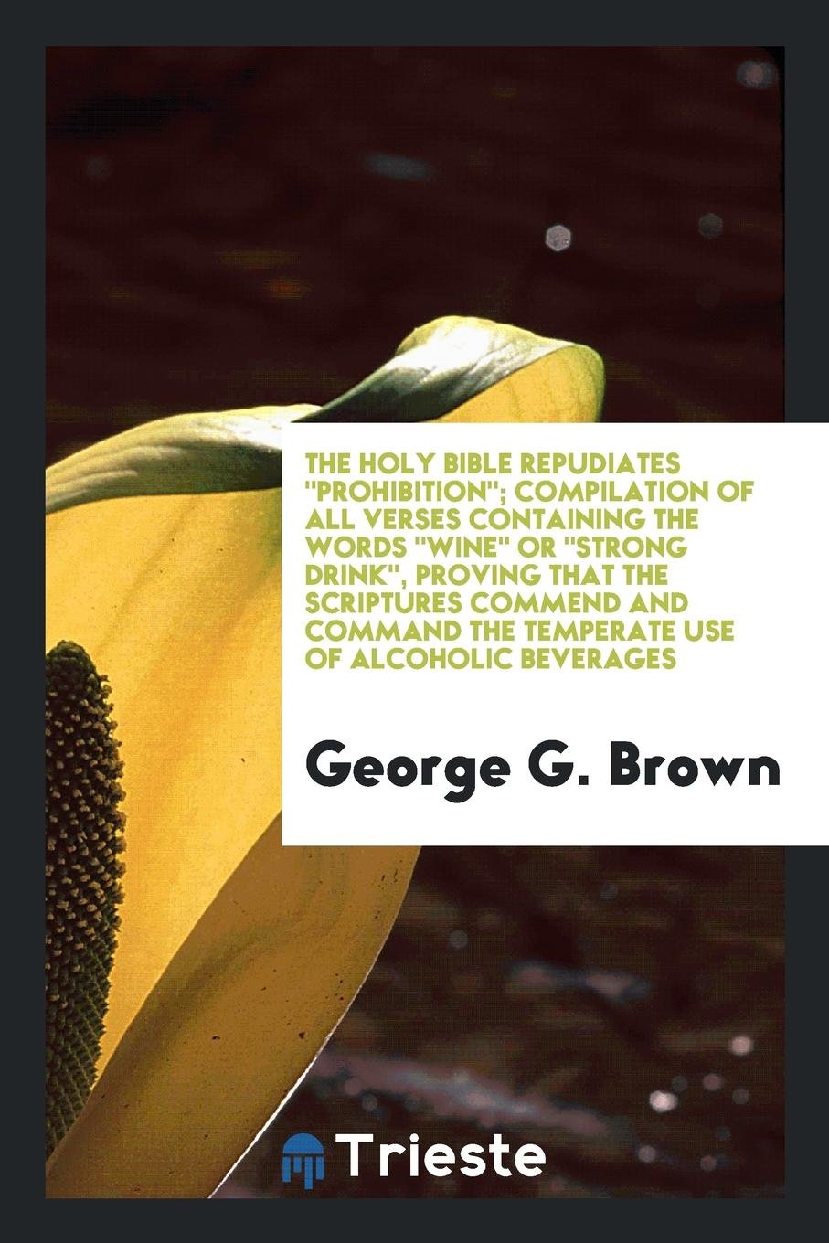 The Holy Bible Repudiates Prohibition; Compilation of All Verses Containing the Words Wine or Strong Drink, Proving That the Scriptures Commend and Command the Temperate Use of Alcoholic Beverages Religion & Esotericism