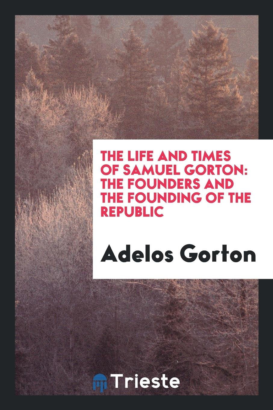 The Life and Times of Samuel Gorton: The Founders and the Founding of the Republic: A Section ... Memories