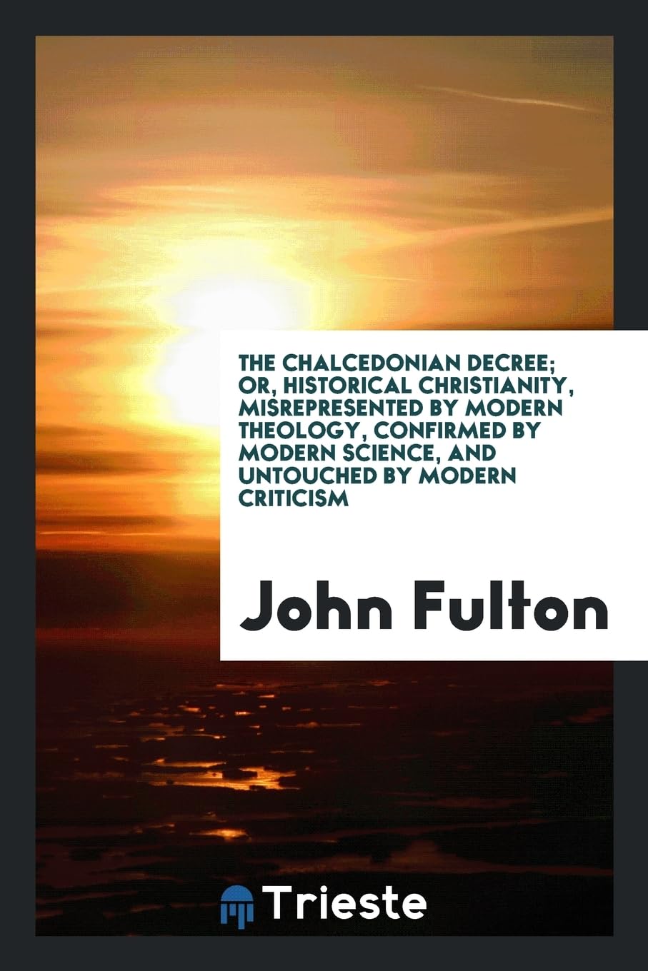 The Chalcedonian Decree; Or, Historical Christianity, Misrepresented by Modern Theology, Confirmed by Modern Science, and Untouched by Modern Criticism Politics & History