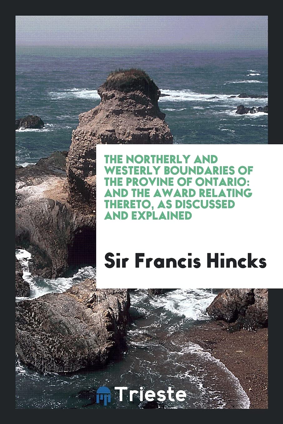 The Northerly and Westerly Boundaries of the Provine of Ontario: And the Award Relating Thereto, as Discussed and Explained Politics & History