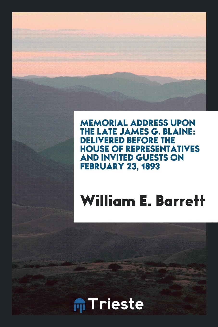 Memorial Address Upon the Late James G. Blaine: Delivered Before the House of Representatives and Invited Guests on February 23, 1893 Politics & History