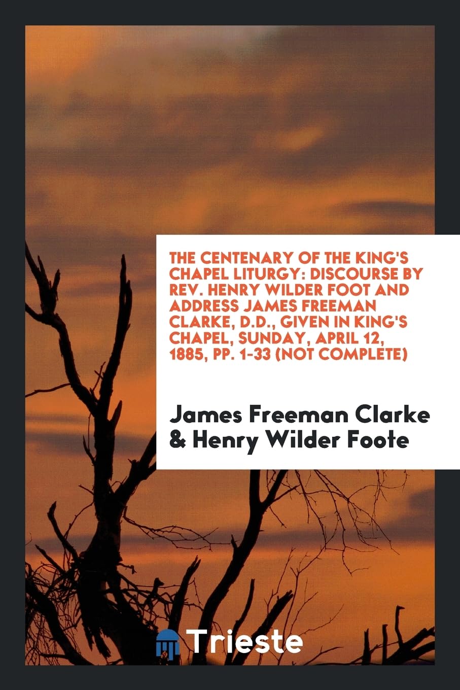 The Centenary of the King's Chapel Liturgy: Discourse by Rev. Henry Wilder Foot and Address James Freeman Clarke, D.D., Given in King's Chapel, Sunday, April 12, 1885, Pp. 1-33 (Not Complete) Books