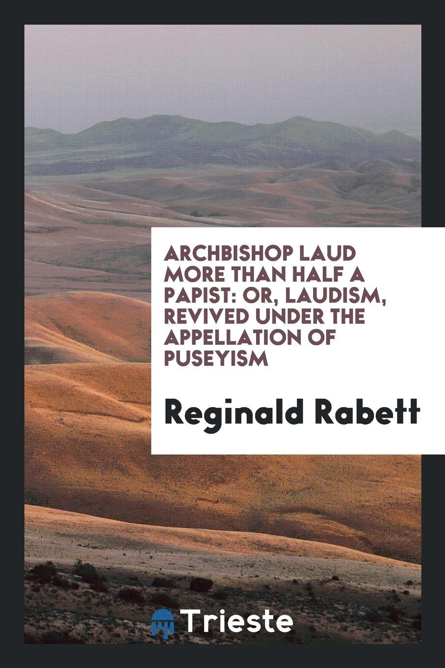Archbishop Laud More Than Half a Papist: Or, Laudism ... Revived Under the Appellation of Puseyism Politics & History