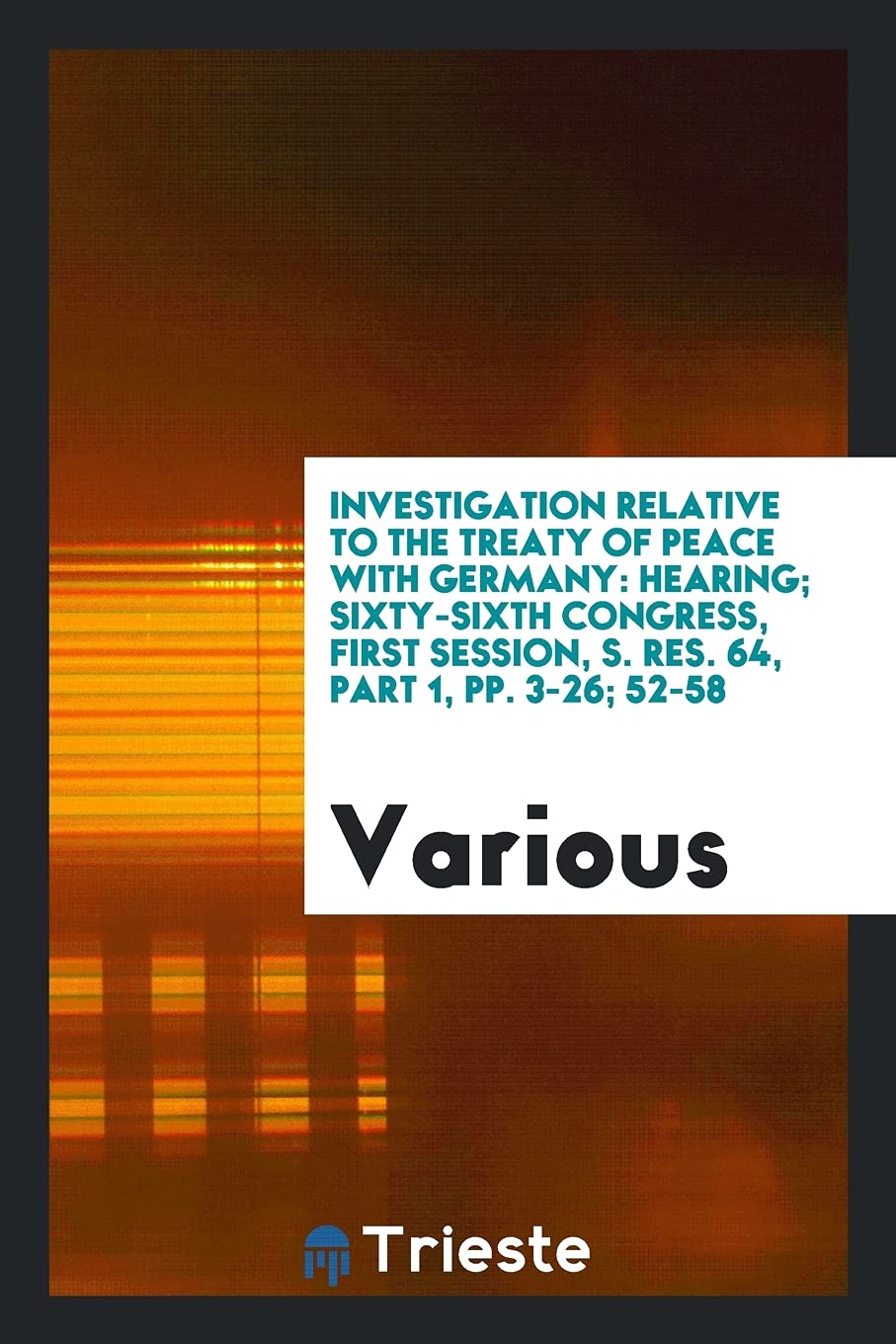 Investigation Relative to the Treaty of Peace with Germany: Hearing; Sixty-Sixth Congress, First Session, S. Res. 64, Part 1, Pp. 3-26; 52-58 Politics & History