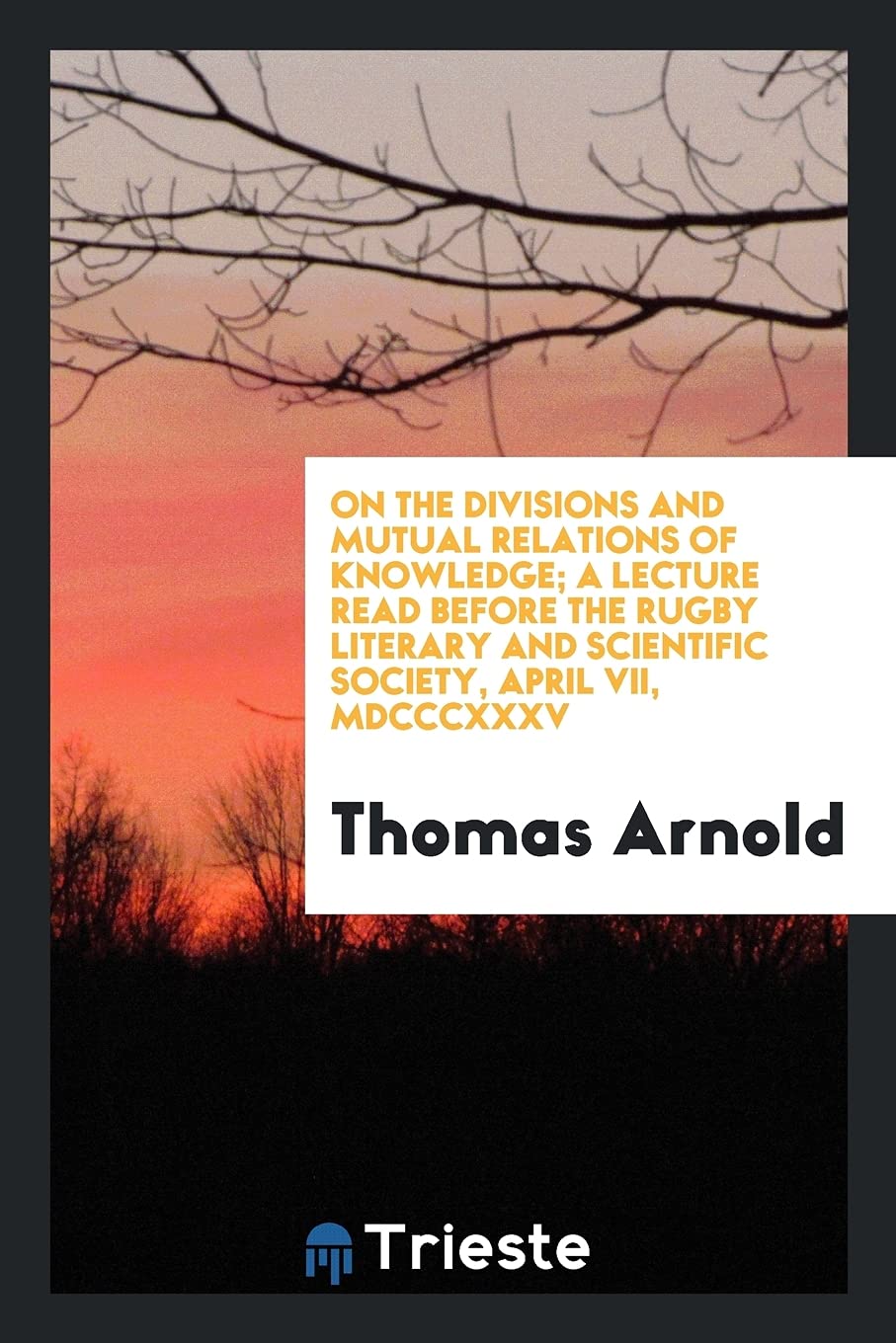 On the Divisions and Mutual Relations of Knowledge; A Lecture Read Before the Rugby Literary and Scientific Society, April VII, MDCCCXXXV Philosophy