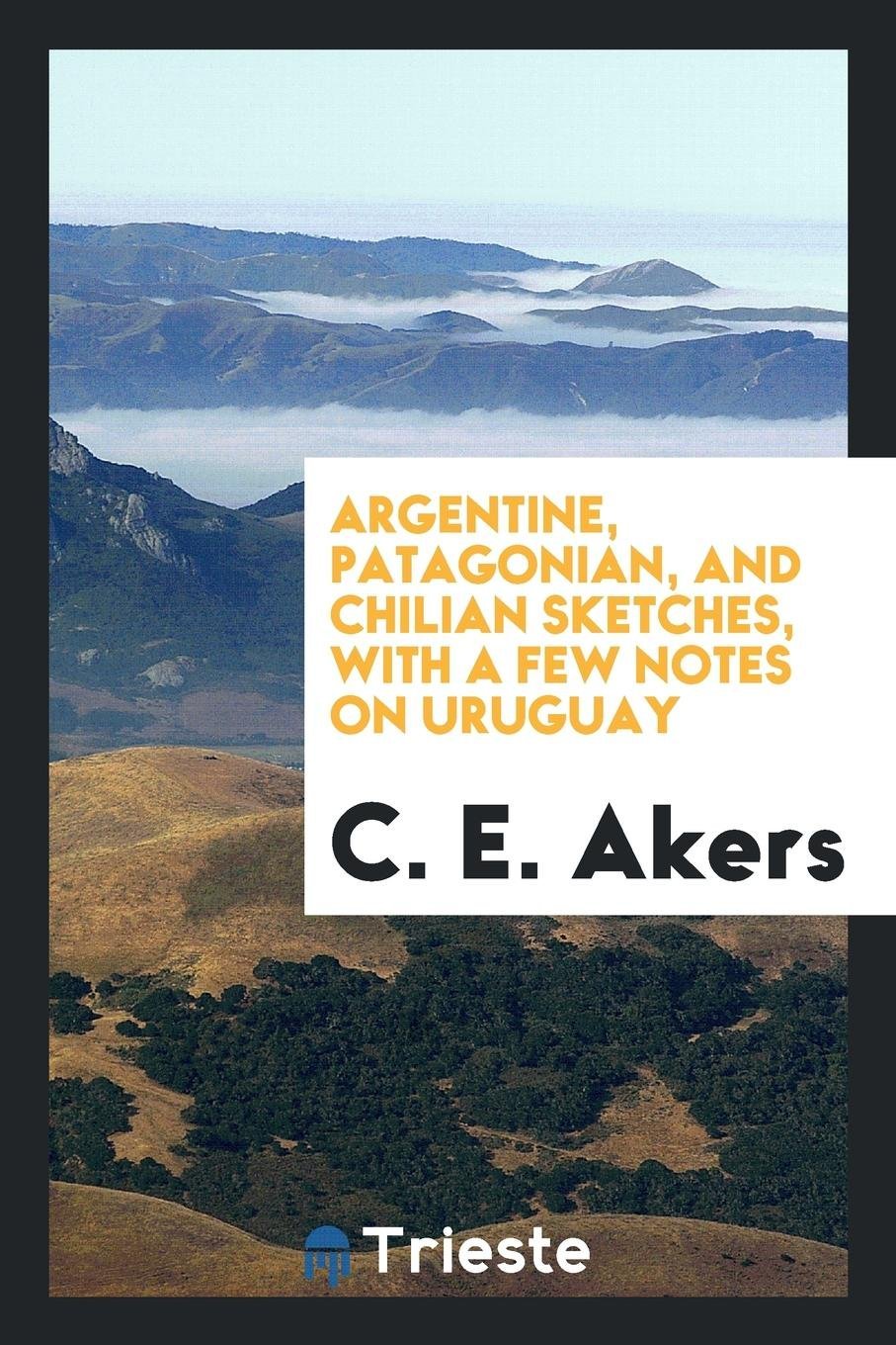Argentine, Patagonian, and Chilian Sketches , with a Few Notes on Uruguay Politics & History