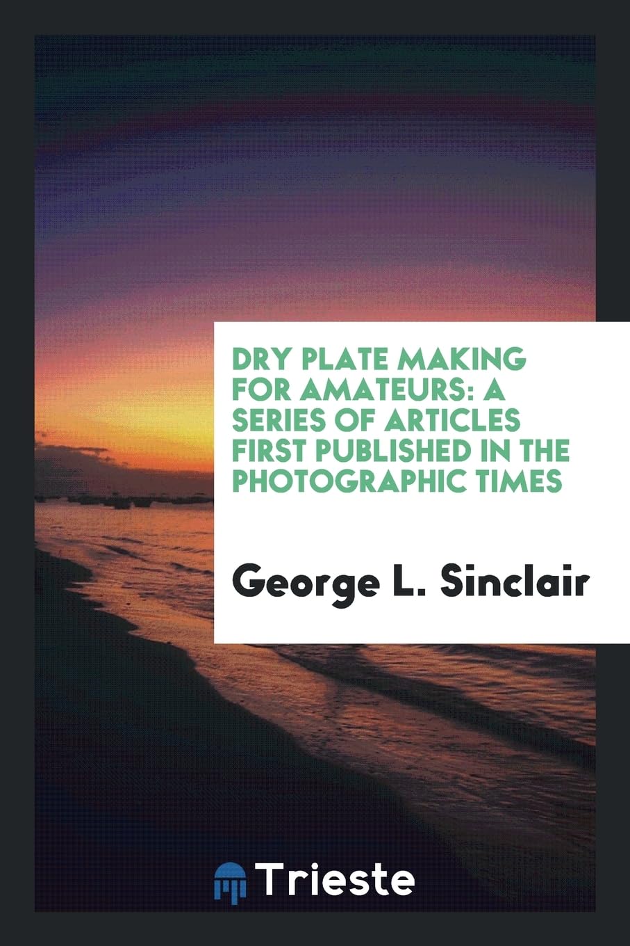 Dry Plate Making for Amateurs: A Series of Articles First Published in the Photographic Times Photography