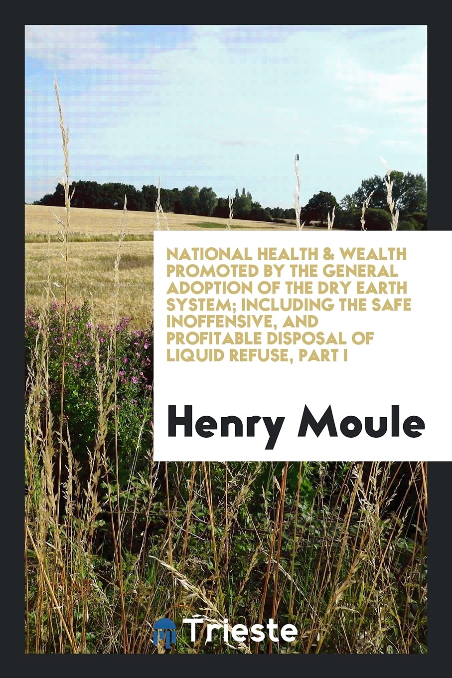 National Health & Wealth Promoted by the General Adoption of the Dry Earth System; Including the Safe Inoffensive, and Profitable Disposal of Liquid Refuse, Part I Media & Communication