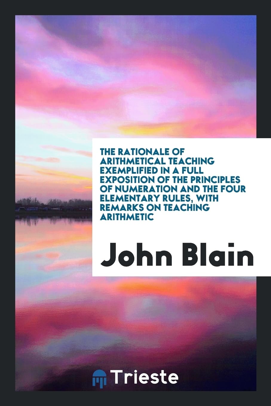 The Rationale of Arithmetical Teaching Exemplified in a Full Exposition of the Principles of Numeration and the Four Elementary Rules, with Remarks on Teaching Arithmetic Politics & History