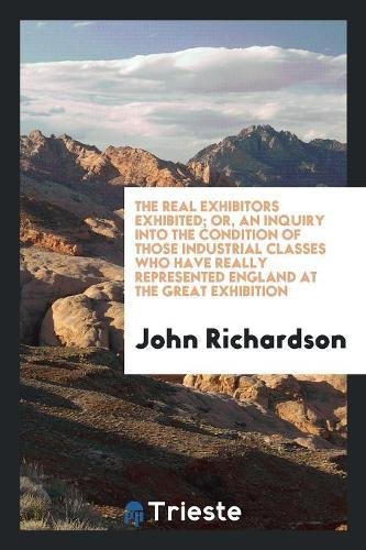 The Real Exhibitors Exhibited; Or, an Inquiry Into the Condition of Those Industrial Classes Who Have Really Represented England at the Great Exhibiti Books