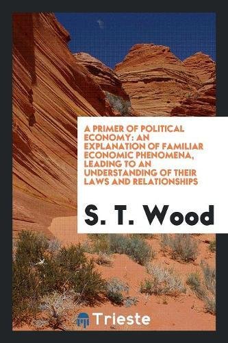 A Primer of Political Economy: An Explanation of Familiar Economic Phenomena, Leading to an Understanding of Their Laws and Relationships Books
