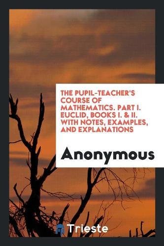 The Pupil-Teacher's Course of Mathematics. Part I. Euclid, Books I. & II. with Notes, Examples, and Explanations Books