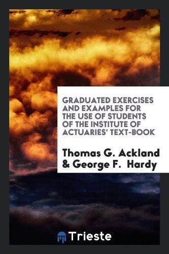Graduated Exercises and Examples for the Use of Students of the Institute of Actuaries' Text-Book Books