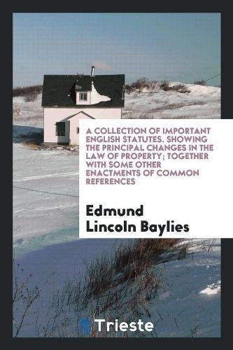 A Collection of Important English Statutes. Showing the Principal Changes in the Law of Property; Together with Some Other Enactments of Common Refere Books