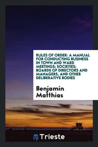 Rules of Order: A Manual for Conducting Business in Town and Ward Meetings; Societies; Boards of Directors and Managers, and Other Del Computer Science