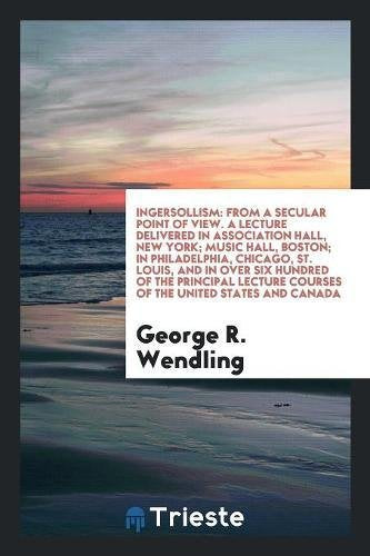 Ingersollism: From a Secular Point of View. a Lecture Delivered in Association Hall, New York; Music Hall, Boston; In Philadelphia, Philosophy
