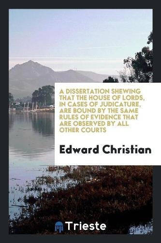 A Dissertation Shewing That the House of Lords, in Cases of Judicature, Are Bound by the Same Rules of Evidence That Are Observed by All Other Courts Books