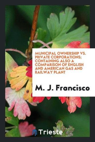 Municipal Ownership vs. Private Corporations; Containing Also a Comparison of English and American Gas and Railway Plant Books