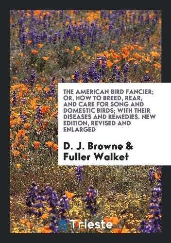 The American Bird Fancier; Or, How to Breed, Rear, and Care for Song and Domestic Birds; With Their Diseases and Remedies. New Edition, Revised and En Books