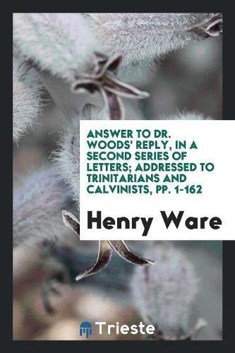Answer to Dr. Woods' Reply, in a Second Series of Letters; Addressed to Trinitarians and Calvinists, Pp. 1-162 Philosophy