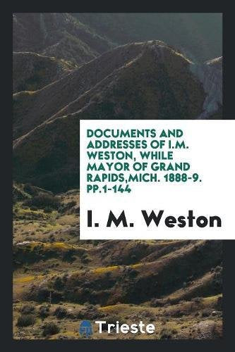 Documents and Addresses of I.M. Weston, While Mayor of Grand Rapids, Mich. 1888-9. Pp.1-144 Books