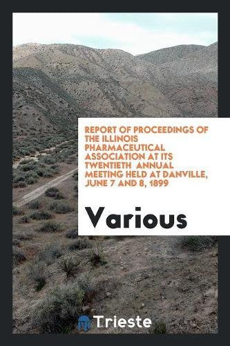 Report of Proceedings of the Illinois Pharmaceutical Association at Its Twentieth Annual Meeting Held at Danville, June 7 and 8, 1899 Books