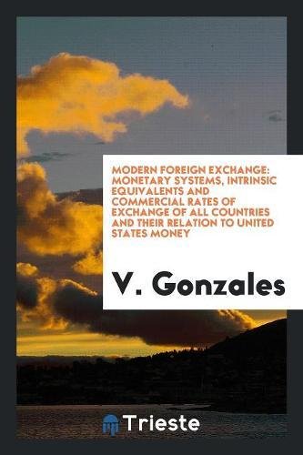 Modern Foreign Exchange: Monetary Systems, Intrinsic Equivalents and Commercial Rates of Exchange of All Countries and Their Relation to United Books