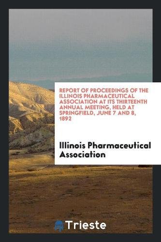 Report of Proceedings of the Illinois Pharmaceutical Association at Its Thirteenth Annual Meeting, Held at Springfield, June 7 and 8, 1892 Medicine