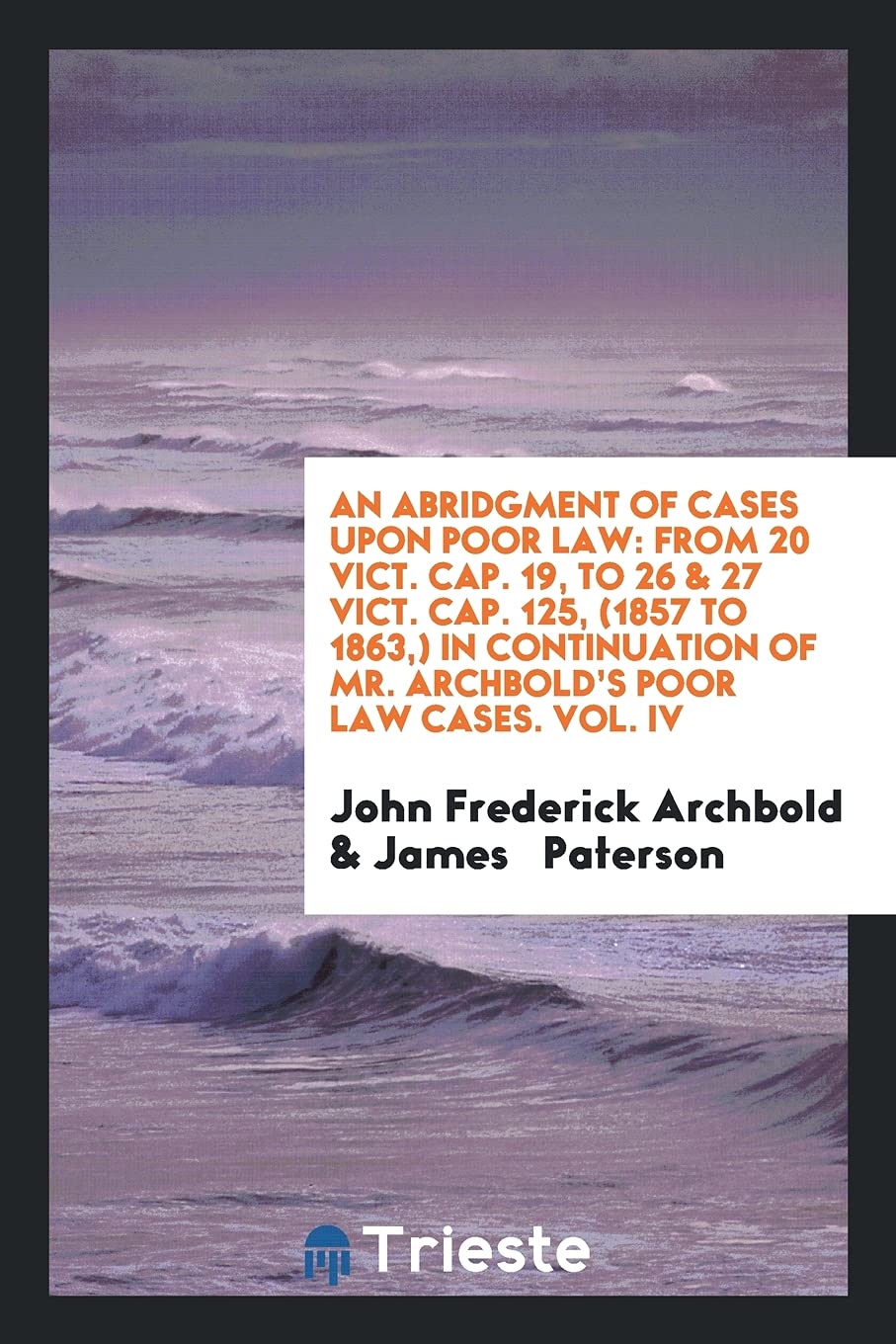 An Abridgment of Cases Upon Poor Law: From 20 Vict. Cap. 19, to 26 & 27 Vict. Cap. 125, (1857 to 1863, ) in Continuation of Mr. Archbold's Poor Law Ca Books