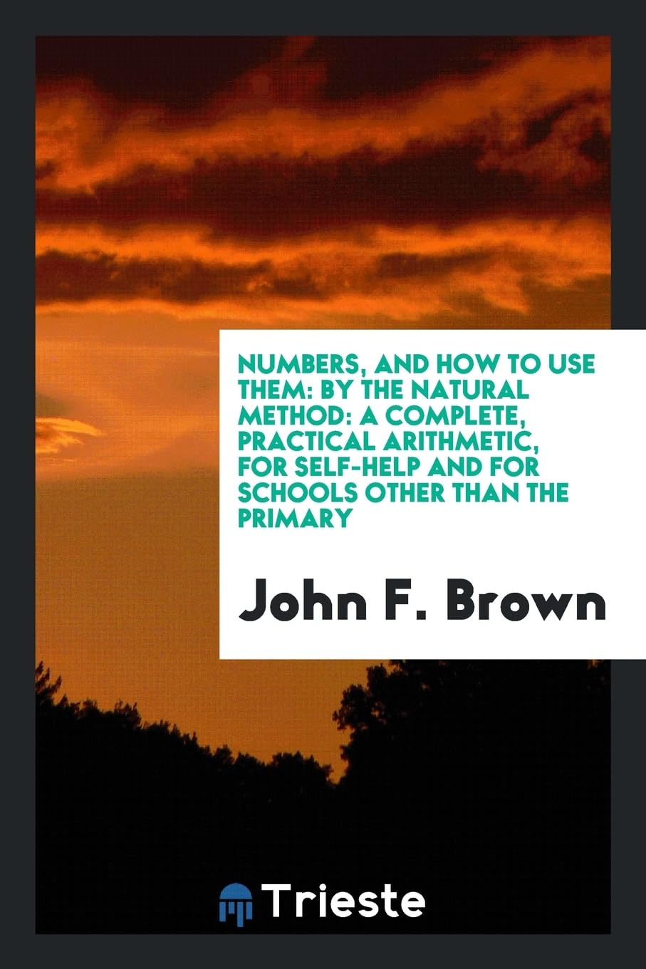 Numbers, and How to Use Them: By the Natural Method: A Complete, Practical Arithmetic, for Self-Help and for Schools Other Than the Primary Learning & Reference