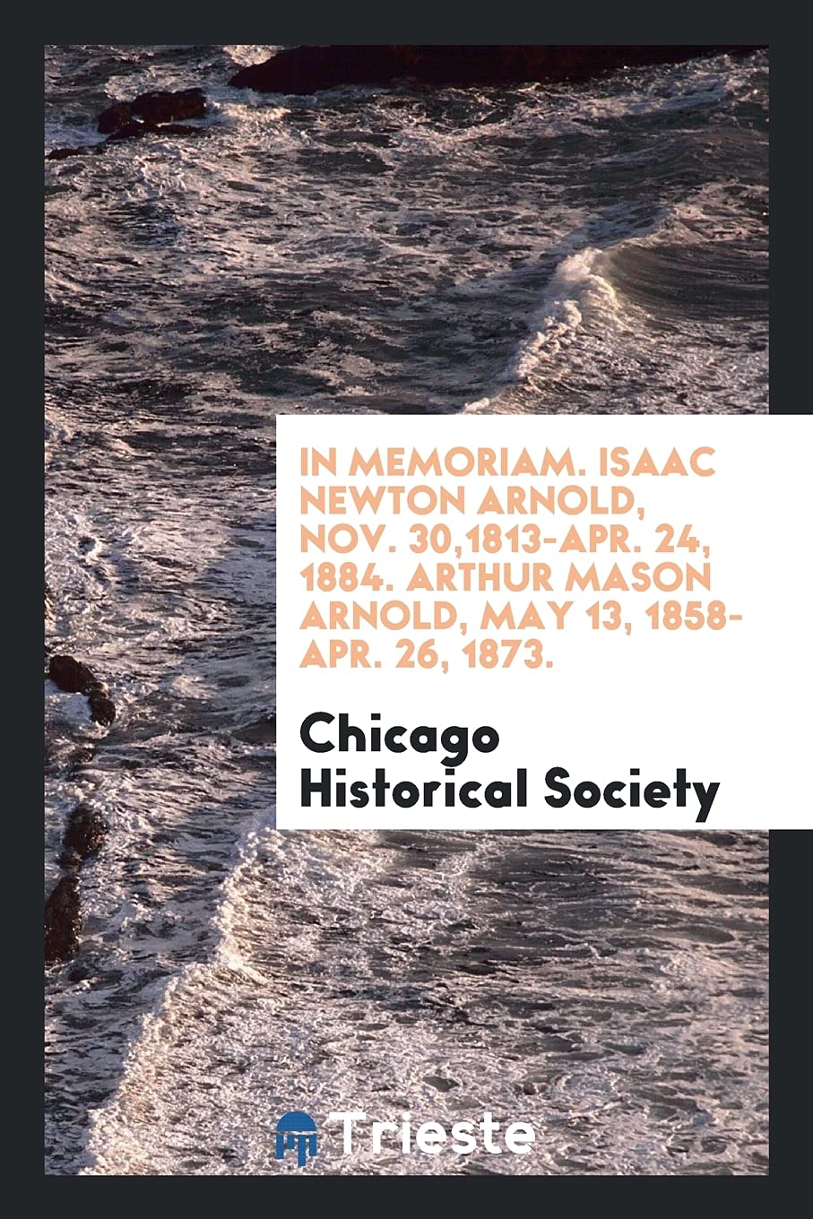 In Memoriam. Isaac Newton Arnold, Nov. 30,1813-Apr. 24, 1884. Arthur Mason Arnold, May 13, 1858-Apr. 26, 1873. Books