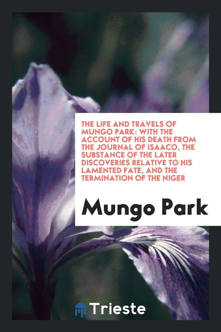 The Life and Travels of Mungo Park: With the Account of His Death from the Journal of Isaaco, the Substance of the Later Discoveries Relative to His Lamented Fate, and the Termination of the Niger Memories