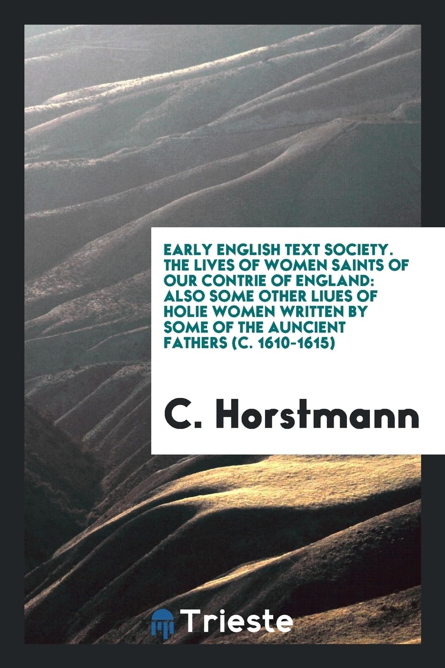 Early English Text Society. the Lives of Women Saints of Our Contrie of England: Also Some Other Liues of Holie Women Written by Some of the Auncient Books