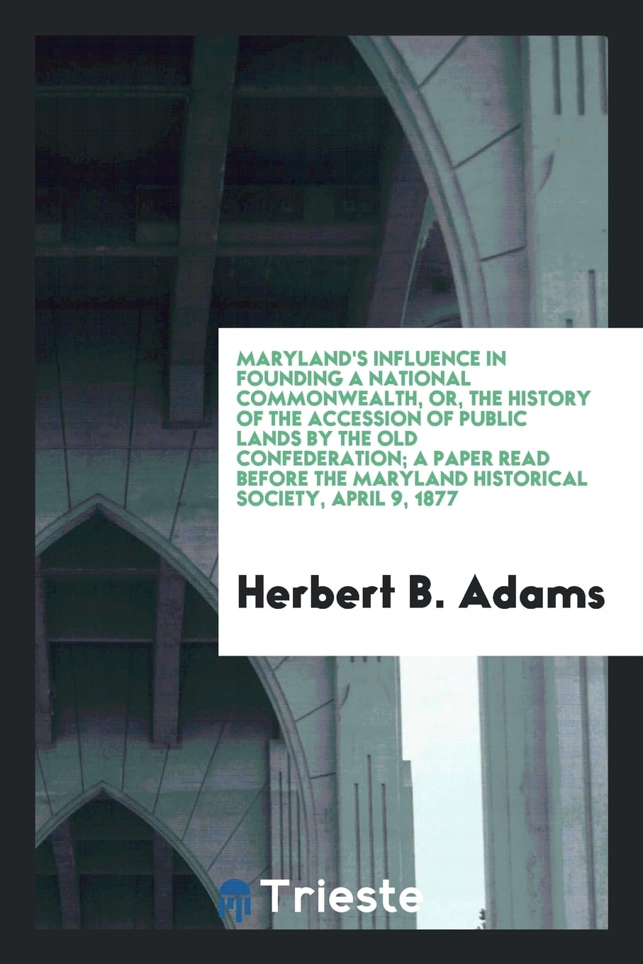 Maryland's Influence in Founding a National Commonwealth, Or, the History of the Accession of Public Lands by the Old Confederation; A Paper Read Befo Books