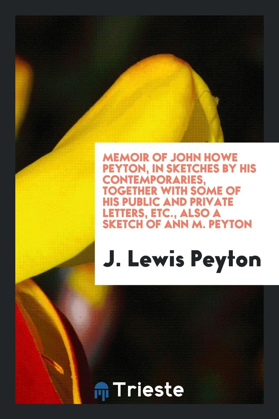 Memoir of John Howe Peyton, in Sketches by His Contemporaries, Together with Some of His Public and Private Letters, Etc., Also a Sketch of Ann M. Peyton Essays & Short Stories