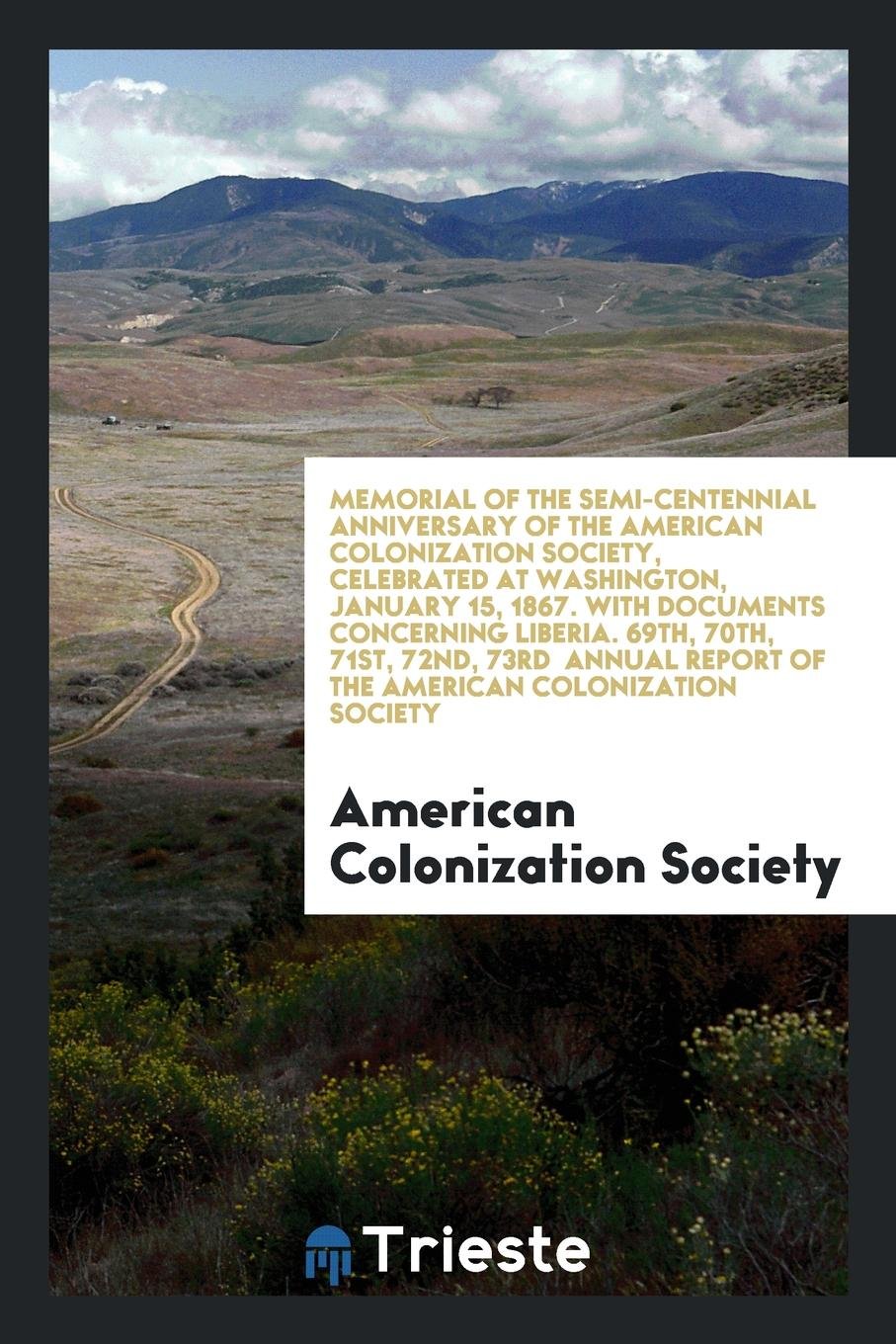 Memorial of the Semi-Centennial Anniversary of the American Colonization Society, Celebrated at Washington, January 15, 1867. with Documents Concerning Liberia Reference Books