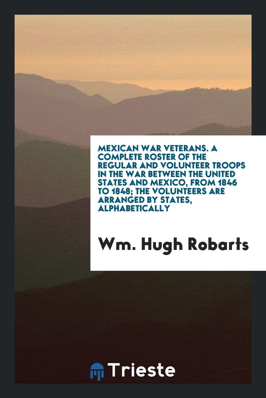 Mexican War Veterans: A Complete Roster of the Regular and Volunteer Troops in the War Between the United States and Mexico, from 1846 to 1848; The Volunteers Are Arranged by States, Alphabetically Politics & History