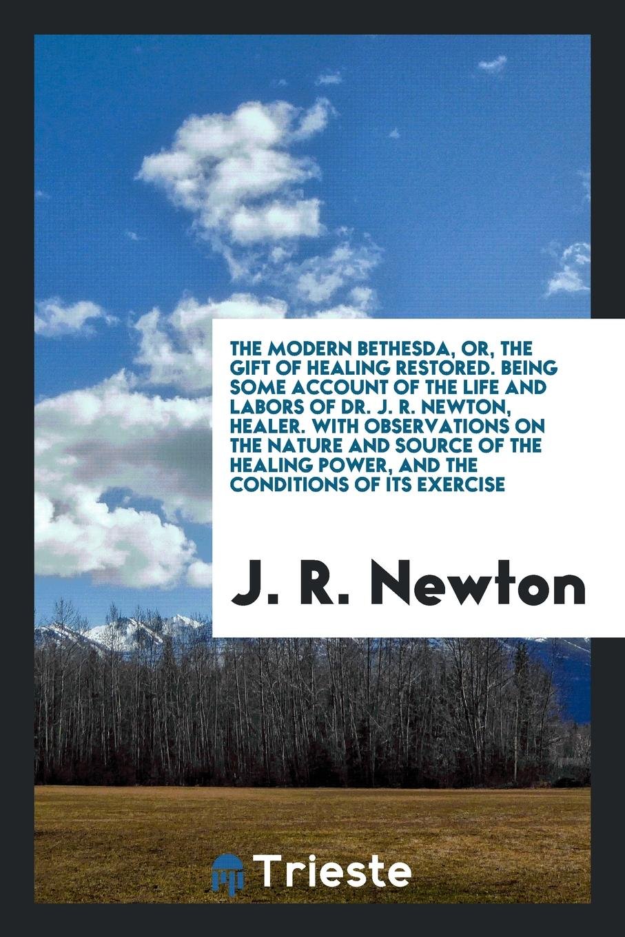 The Modern Bethesda, Or, the Gift of Healing Restored. Being Some Account of the Life and Labors of Dr. J.R. Newton, Healer. with Observations on the ... Exercise, Notes of Valuable Auxiliary Remedi Religion & Esotericism