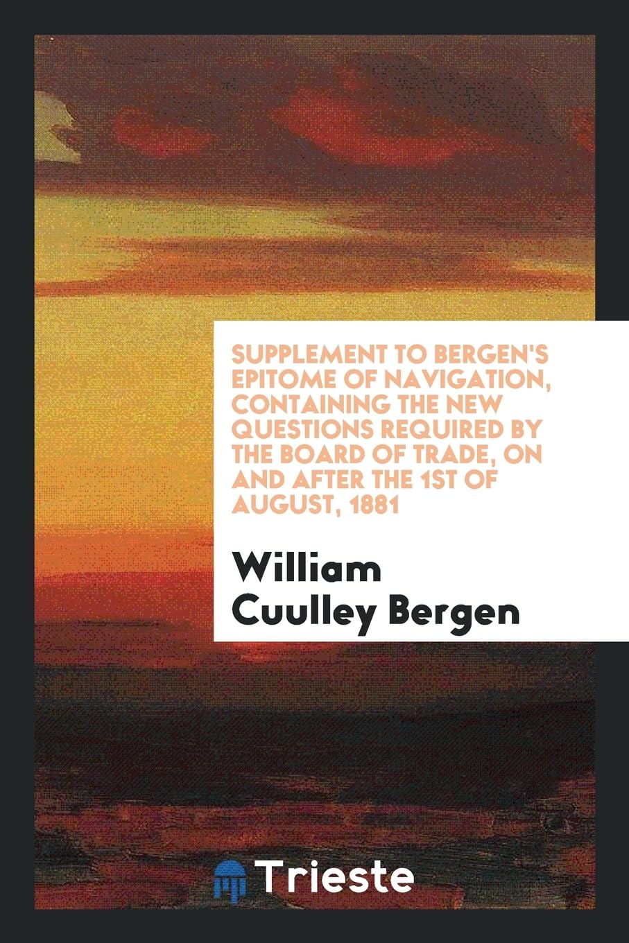 Supplement to Bergen's Epitome of Navigation, Containing the New Questions Required by the Board of Trade, on and After the 1st of August, 1881 Politics & History
